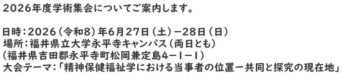 ２０２６年度学術集会についてご案内します。  日時：２０２６（令和８）年６月２７日（土）－２８日（日） 場所：福井県立大学永平寺キャンパス（両日とも） （福井県吉田郡永平寺町松岡兼定島４－１－１） 大会テーマ：「精神保健福祉学における当事者の位置ー共同と探究の現在地」